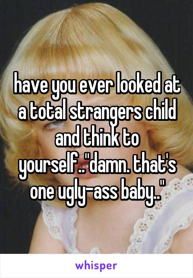 have you ever looked at a total strangers child and think to yourself.."damn. that's one ugly-ass baby.."