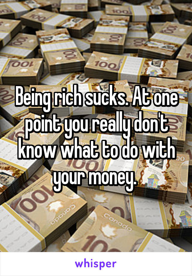 Being rich sucks. At one point you really don't know what to do with your money. 