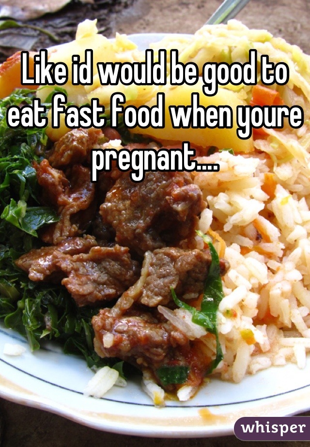 Like id would be good to eat fast food when youre pregnant....