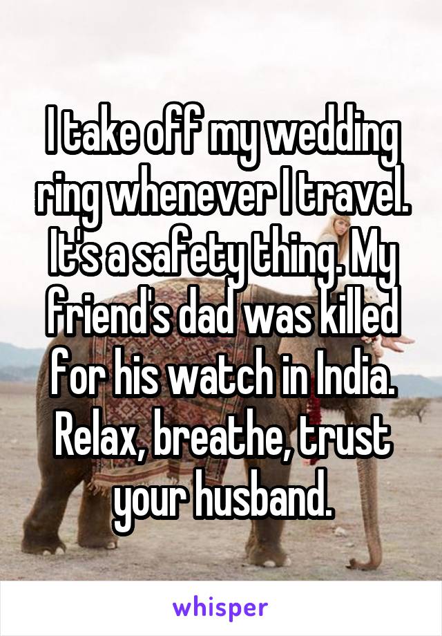 I take off my wedding ring whenever I travel. It's a safety thing. My friend's dad was killed for his watch in India. Relax, breathe, trust your husband.