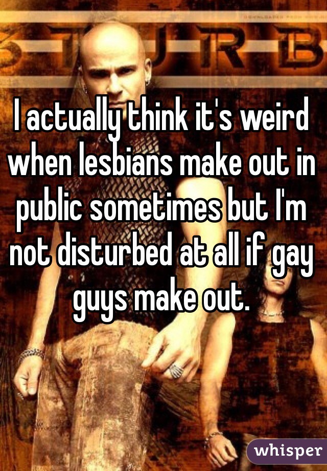I actually think it's weird when lesbians make out in public sometimes but I'm not disturbed at all if gay guys make out. 
