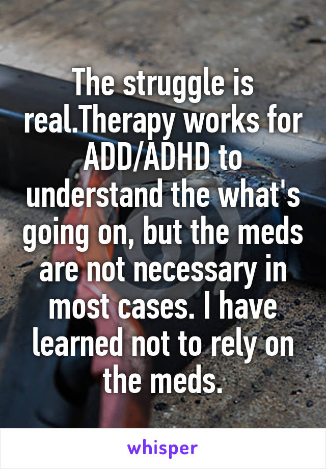 The struggle is real.Therapy works for ADD/ADHD to understand the what's going on, but the meds are not necessary in most cases. I have learned not to rely on the meds.