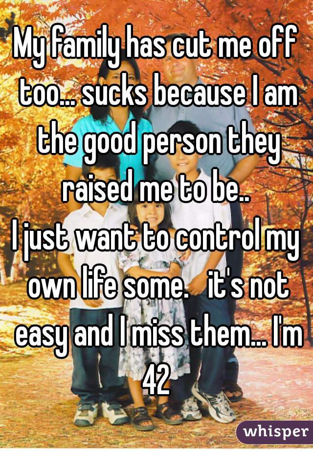 My family has cut me off too... sucks because I am the good person they raised me to be.. 
I just want to control my own life some.   it's not easy and I miss them... I'm 42 