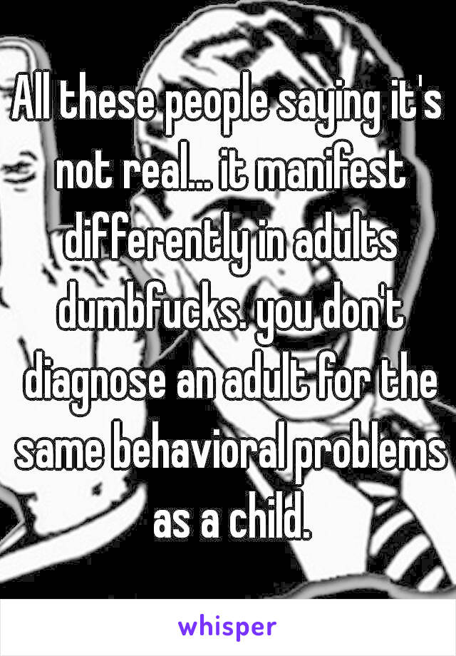 All these people saying it's not real... it manifest differently in adults dumbfucks. you don't diagnose an adult for the same behavioral problems as a child.