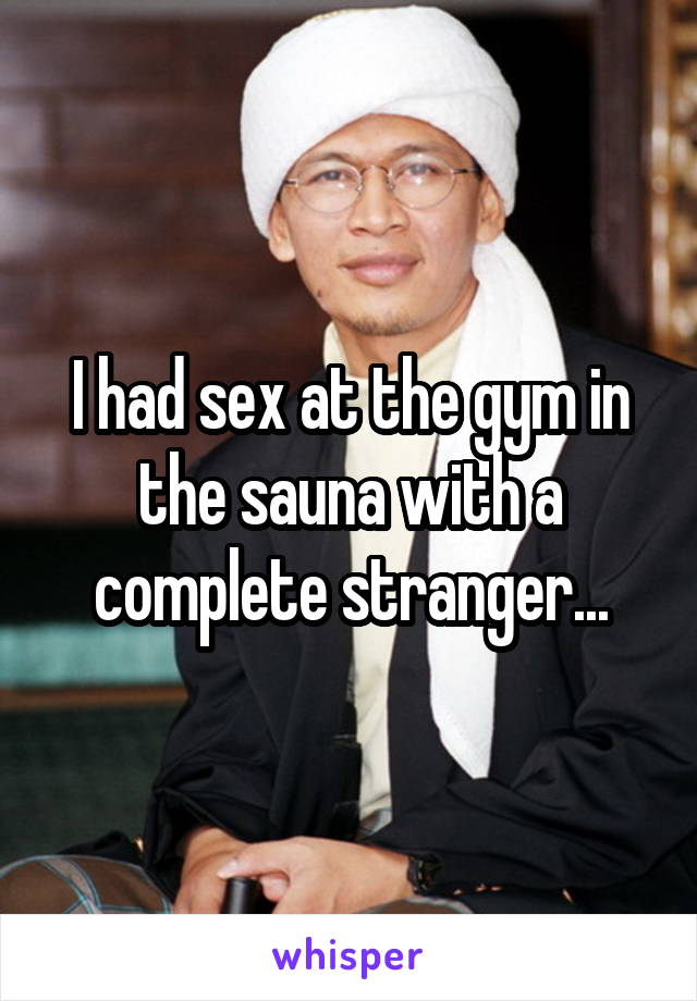 I had sex at the gym in the sauna with a complete stranger...