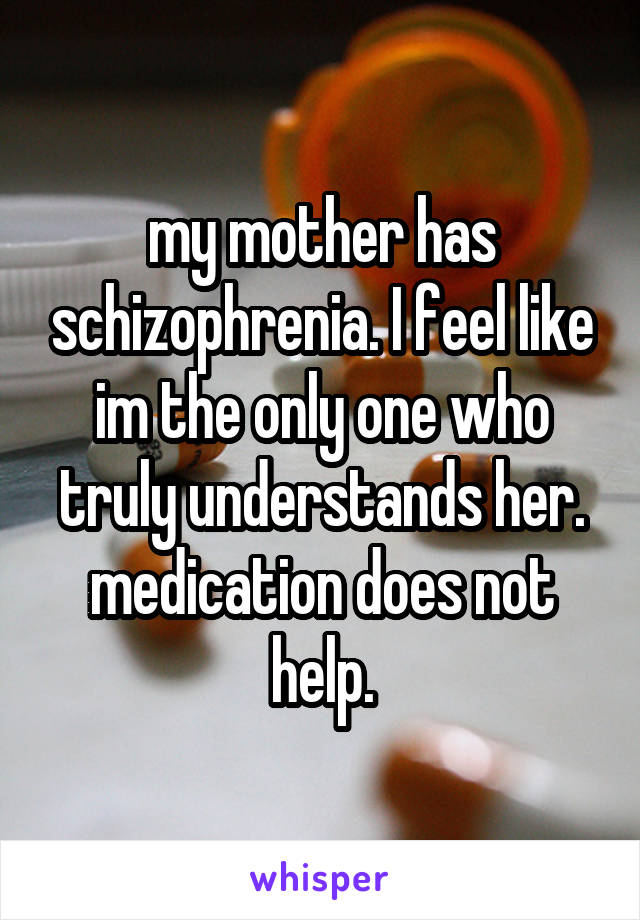 my mother has schizophrenia. I feel like im the only one who truly understands her. medication does not help.