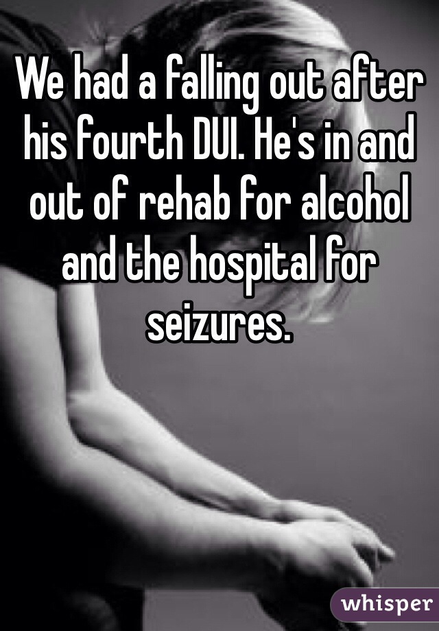 We had a falling out after his fourth DUI. He's in and out of rehab for alcohol and the hospital for seizures. 