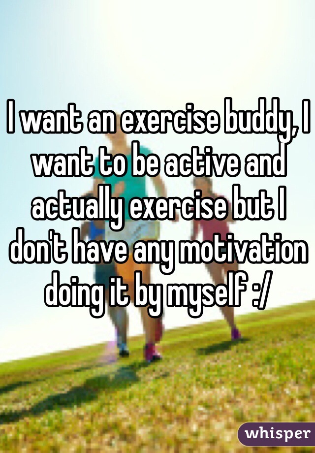 I want an exercise buddy, I want to be active and actually exercise but I don't have any motivation doing it by myself :/