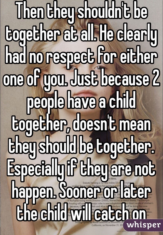 Then they shouldn't be together at all. He clearly had no respect for either one of you. Just because 2 people have a child together, doesn't mean they should be together. Especially if they are not happen. Sooner or later the child will catch on 