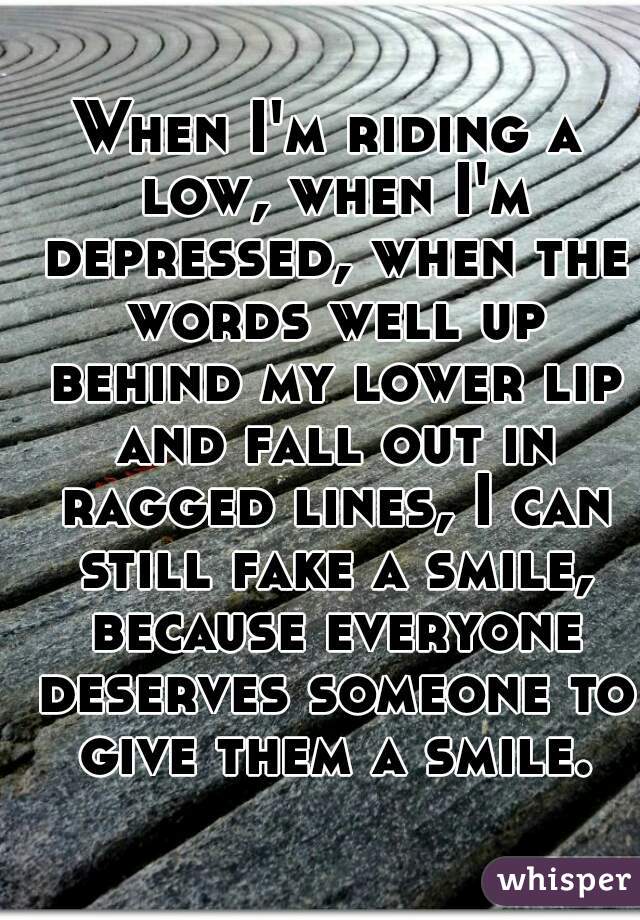 When I'm riding a low, when I'm depressed, when the words well up behind my lower lip and fall out in ragged lines, I can still fake a smile, because everyone deserves someone to give them a smile.