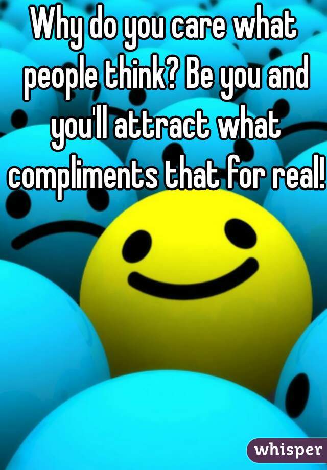 Why do you care what people think? Be you and you'll attract what compliments that for real!