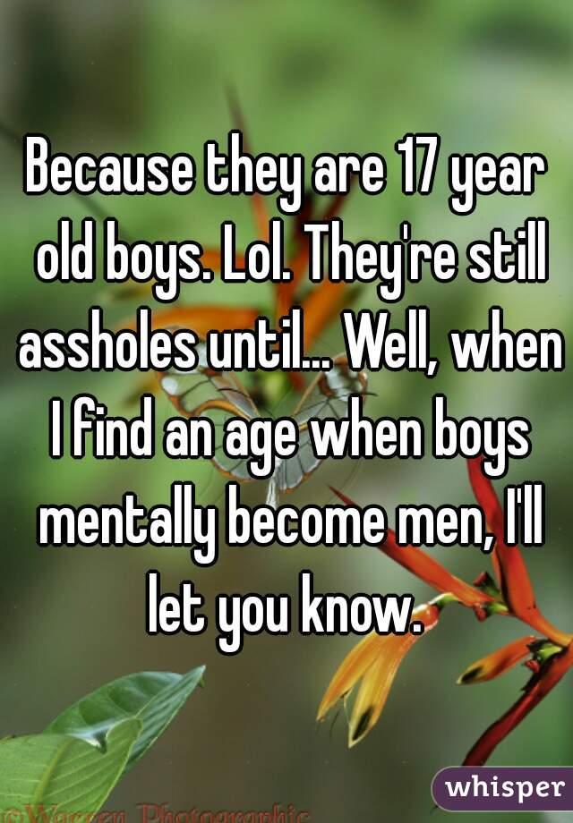 Because they are 17 year old boys. Lol. They're still assholes until... Well, when I find an age when boys mentally become men, I'll let you know. 