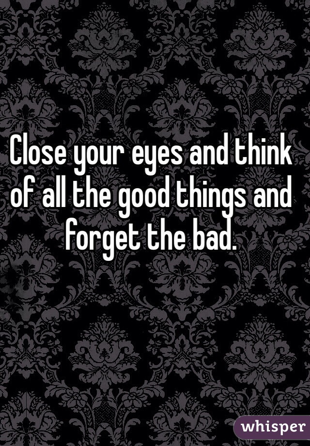 Close your eyes and think of all the good things and forget the bad.