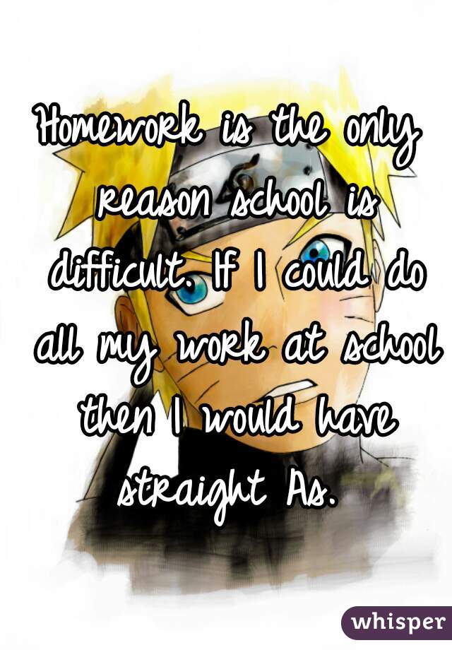 Homework is the only reason school is difficult. If I could do all my work at school then I would have straight As. 