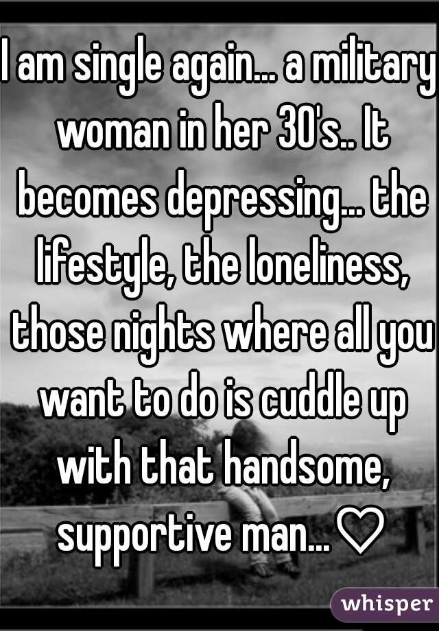 I am single again... a military woman in her 30's.. It becomes depressing... the lifestyle, the loneliness, those nights where all you want to do is cuddle up with that handsome, supportive man...♡