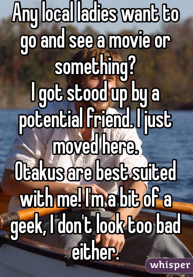 Any local ladies want to go and see a movie or something?
I got stood up by a potential friend. I just moved here.
Otakus are best suited with me! I'm a bit of a geek, I don't look too bad either.