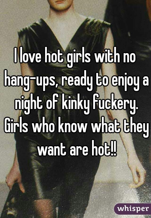 I love hot girls with no hang-ups, ready to enjoy a night of kinky fuckery. Girls who know what they want are hot!!