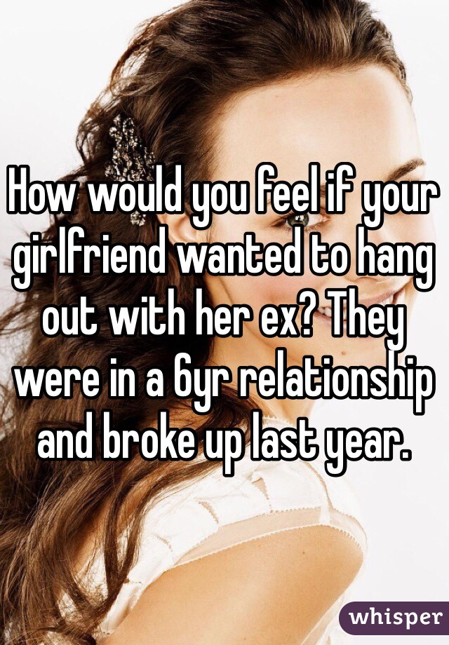 How would you feel if your girlfriend wanted to hang out with her ex? They were in a 6yr relationship and broke up last year. 
