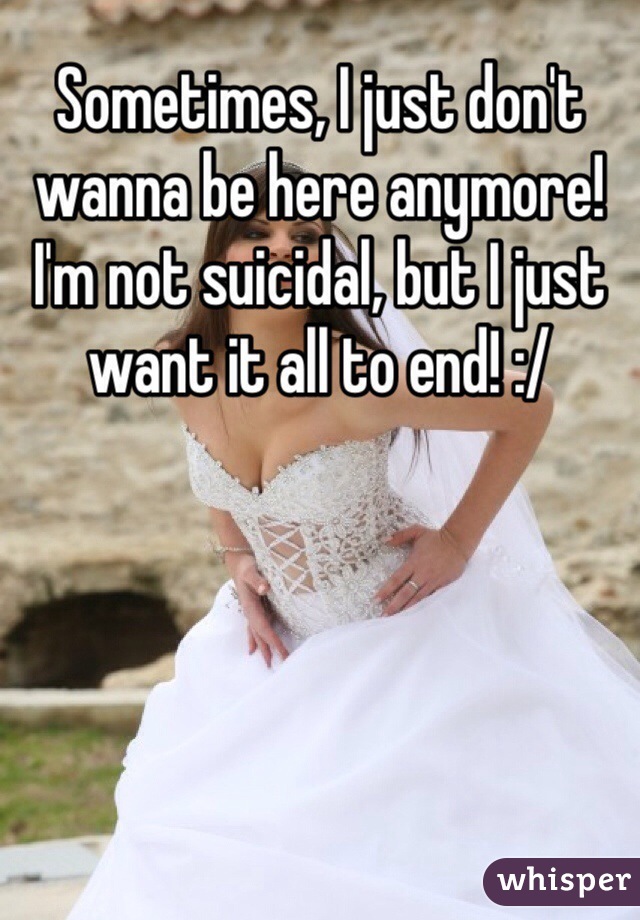 Sometimes, I just don't wanna be here anymore! I'm not suicidal, but I just want it all to end! :/  
