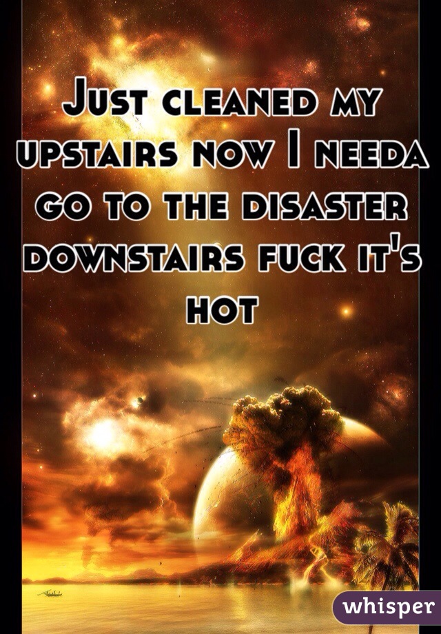 Just cleaned my upstairs now I needa go to the disaster downstairs fuck it's hot