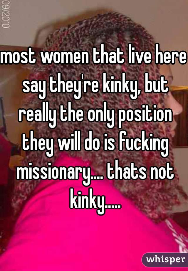 most women that live here say they're kinky, but really the only position they will do is fucking missionary.... thats not kinky.....