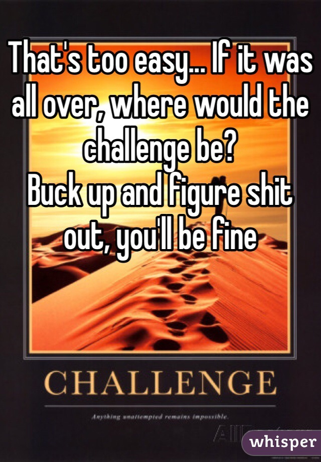 That's too easy... If it was all over, where would the challenge be?
Buck up and figure shit out, you'll be fine 