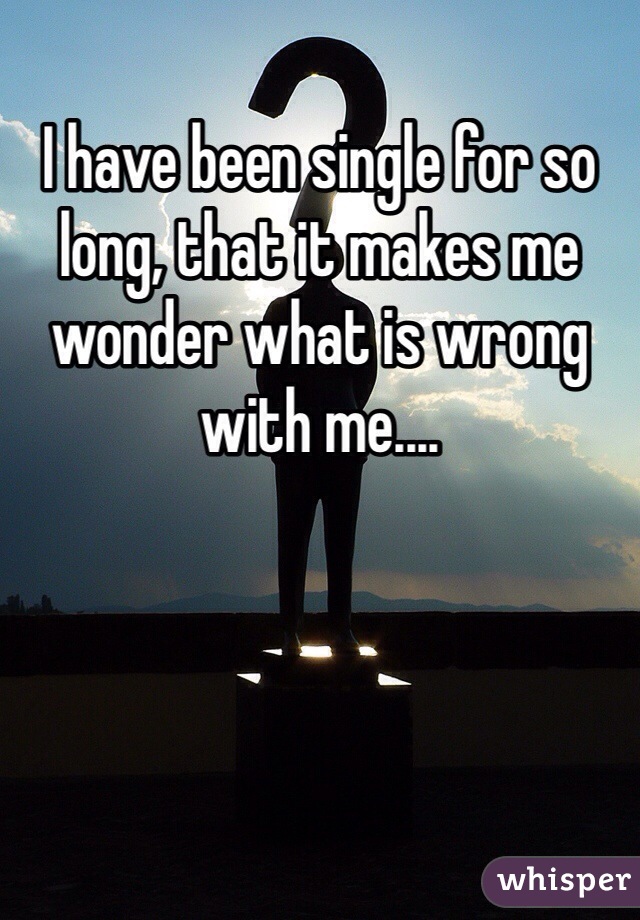 I have been single for so long, that it makes me wonder what is wrong with me....