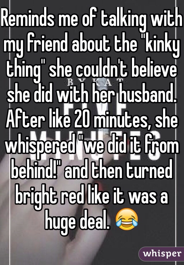 Reminds me of talking with my friend about the "kinky thing" she couldn't believe she did with her husband. After like 20 minutes, she whispered "we did it from behind!" and then turned bright red like it was a huge deal. 😂