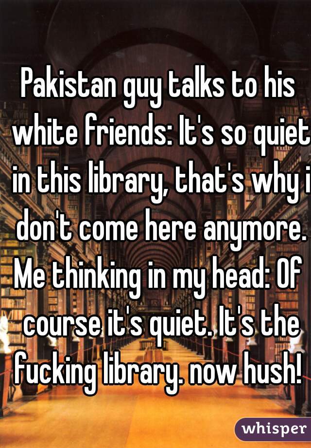 Pakistan guy talks to his white friends: It's so quiet in this library, that's why i don't come here anymore.
Me thinking in my head: Of course it's quiet. It's the fucking library. now hush! 