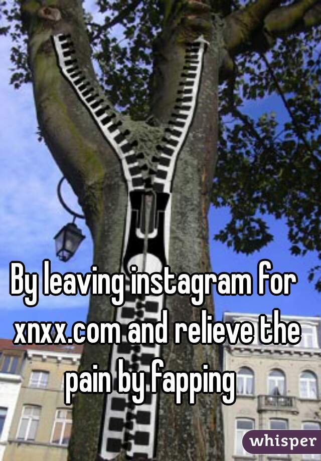 By leaving instagram for xnxx.com and relieve the pain by fapping  