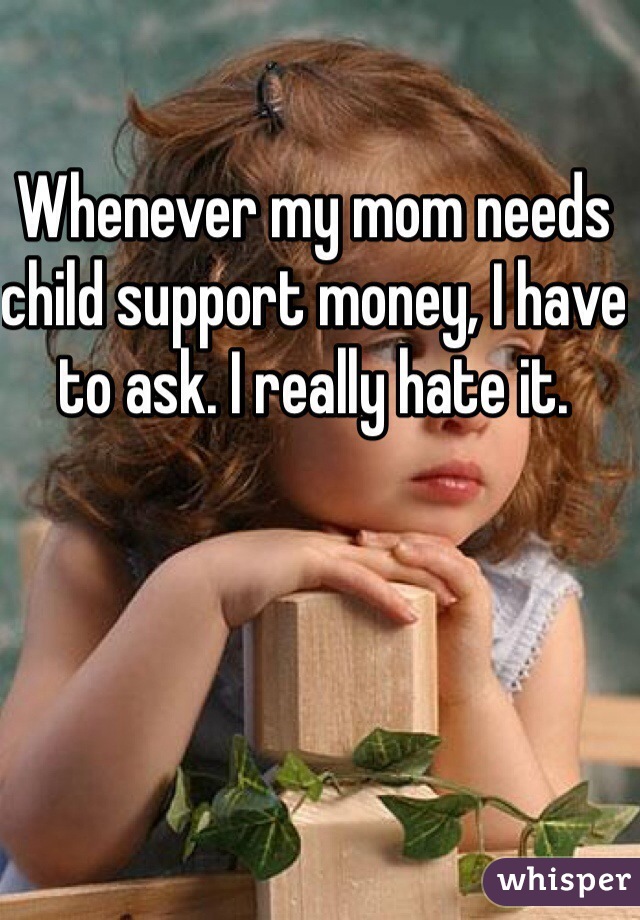 Whenever my mom needs child support money, I have to ask. I really hate it.