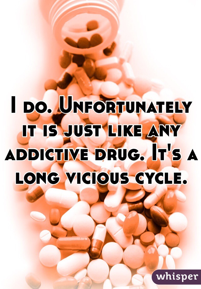 I do. Unfortunately it is just like any addictive drug. It's a long vicious cycle. 