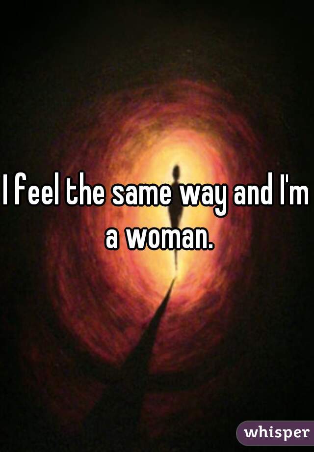 I feel the same way and I'm a woman.