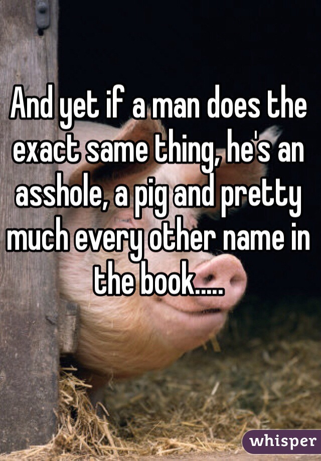 And yet if a man does the exact same thing, he's an asshole, a pig and pretty much every other name in the book.....