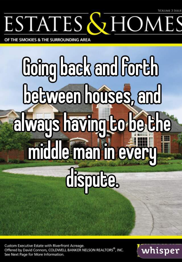 Going back and forth between houses, and always having to be the middle man in every dispute.