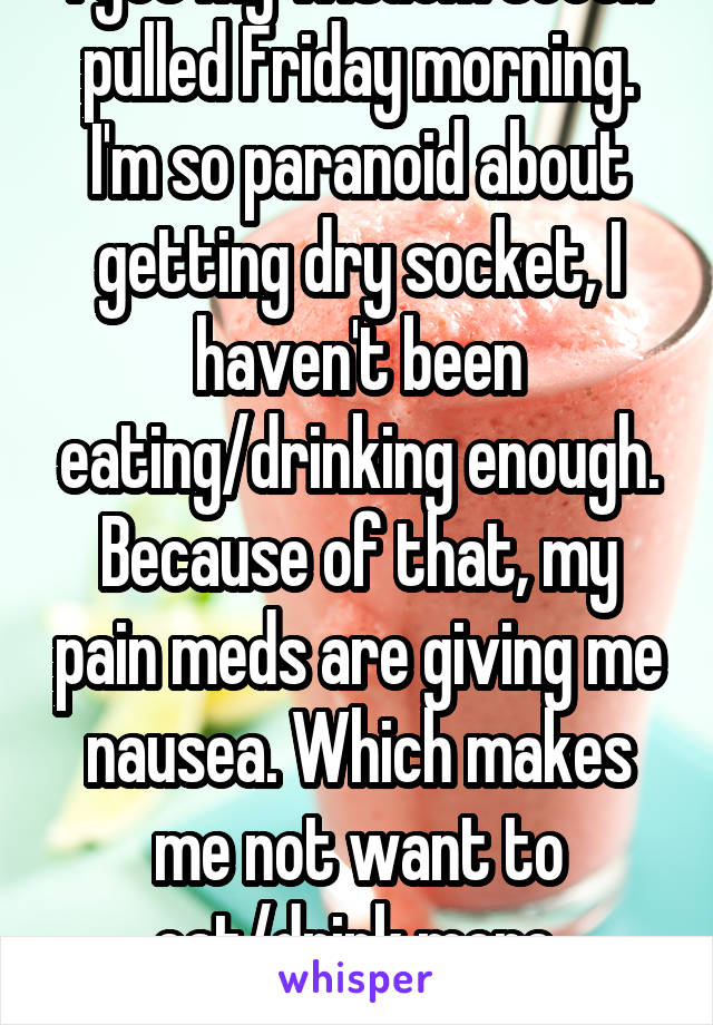 I got my wisdom teeth pulled Friday morning. I'm so paranoid about getting dry socket, I haven't been eating/drinking enough. Because of that, my pain meds are giving me nausea. Which makes me not want to eat/drink more. Horrible cycle!