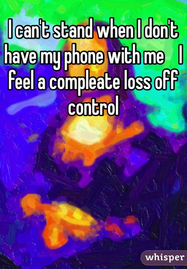 I can't stand when I don't have my phone with me    I feel a compleate loss off control