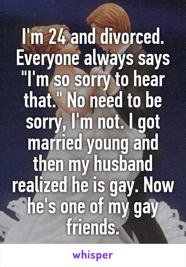 I'm 24 and divorced. Everyone always says "I'm so sorry to hear that." No need to be sorry, I'm not. I got married young and then my husband realized he is gay. Now he's one of my gay friends.