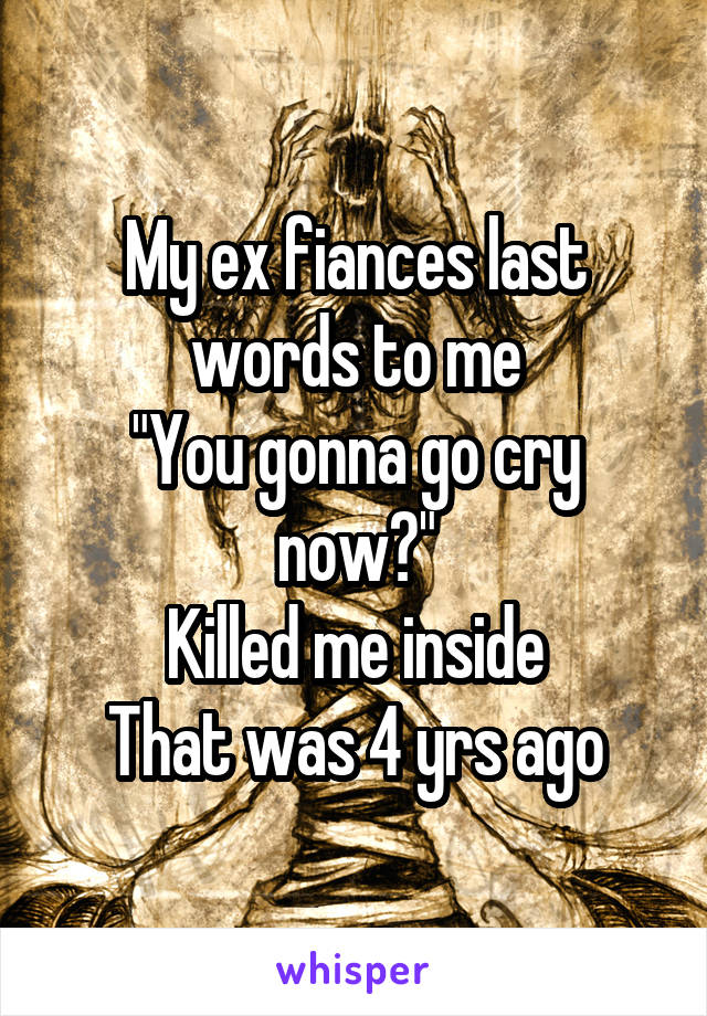 My ex fiances last words to me
"You gonna go cry now?"
Killed me inside
That was 4 yrs ago