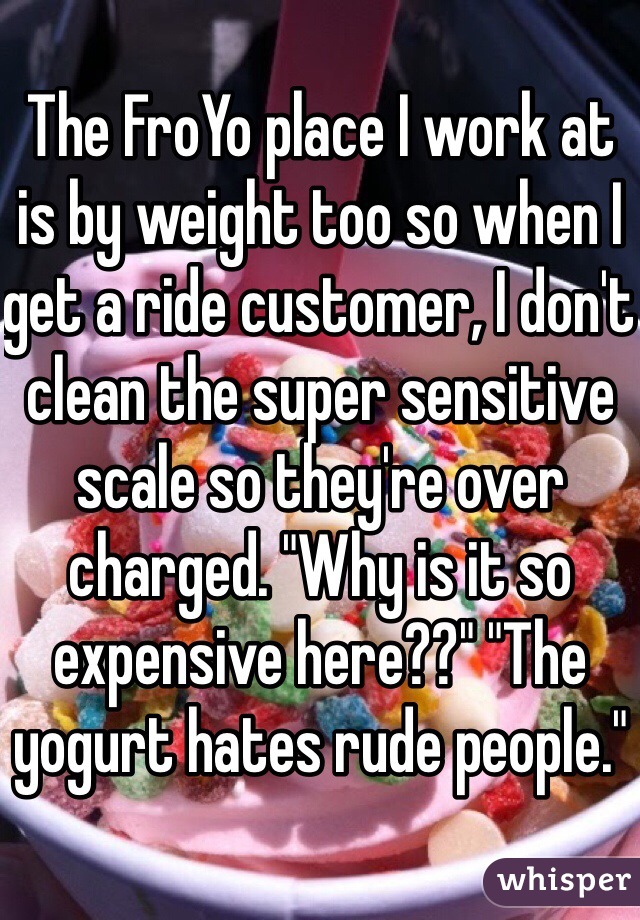 The FroYo place I work at is by weight too so when I get a ride customer, I don't clean the super sensitive scale so they're over charged. "Why is it so expensive here??" "The yogurt hates rude people."