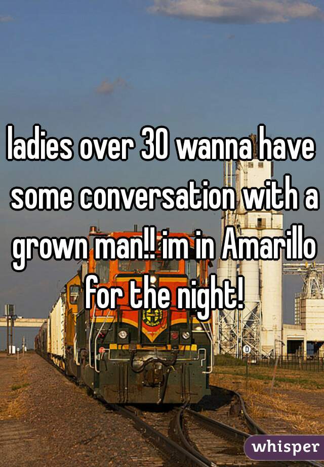 ladies over 30 wanna have some conversation with a grown man!! im in Amarillo for the night!
