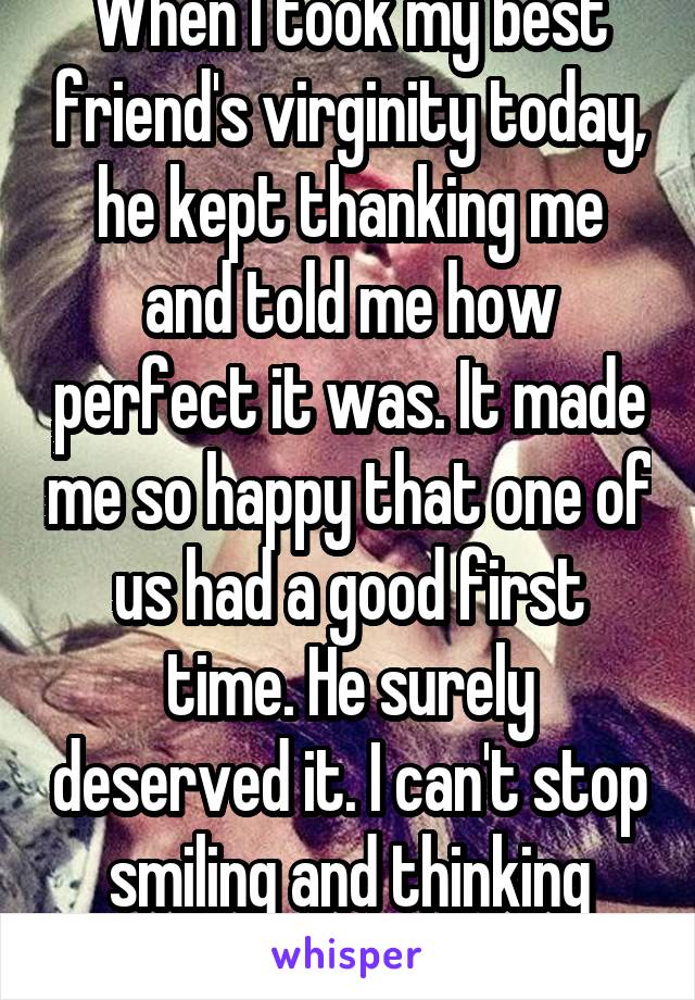 When I took my best friend's virginity today, he kept thanking me and told me how perfect it was. It made me so happy that one of us had a good first time. He surely deserved it. I can't stop smiling and thinking about it.