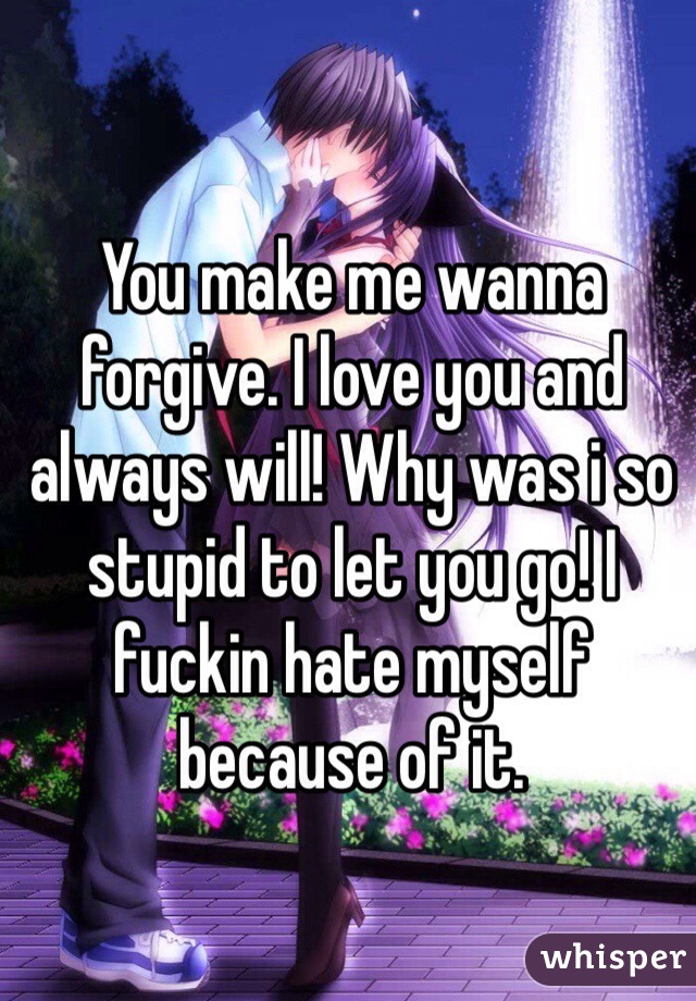 You make me wanna forgive. I love you and always will! Why was i so stupid to let you go! I fuckin hate myself because of it.