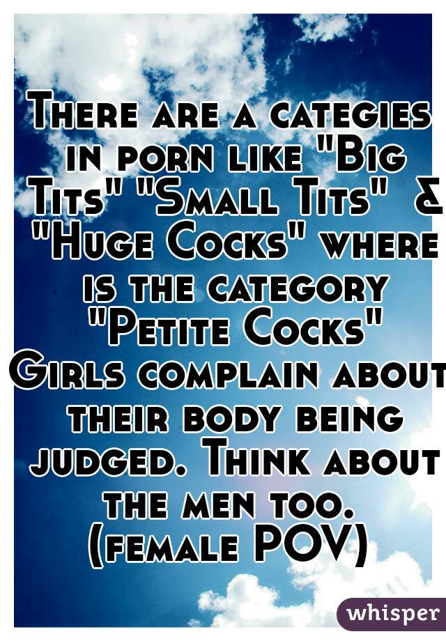There are a categies in porn like "Big Tits" "Small Tits"  & "Huge Cocks" where is the category "Petite Cocks"
Girls complain about their body being judged. Think about the men too. 
(female POV)
