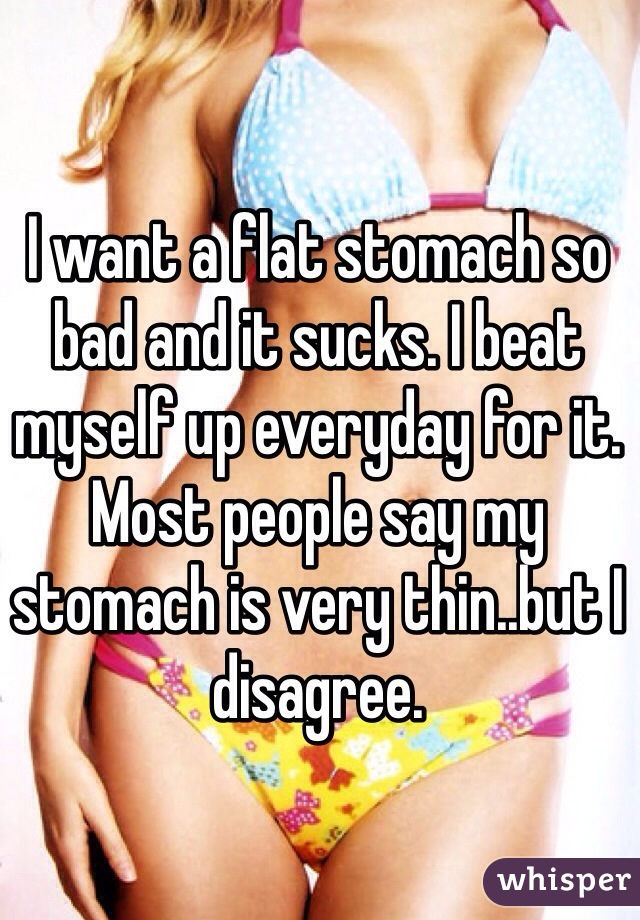 I want a flat stomach so bad and it sucks. I beat myself up everyday for it. Most people say my stomach is very thin..but I disagree. 
