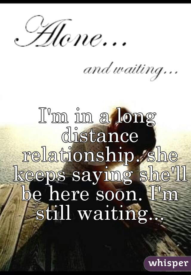 I'm in a long distance relationship. she keeps saying she'll be here soon. I'm still waiting...