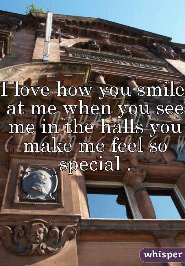 I love how you smile at me when you see me in the halls you make me feel so special .