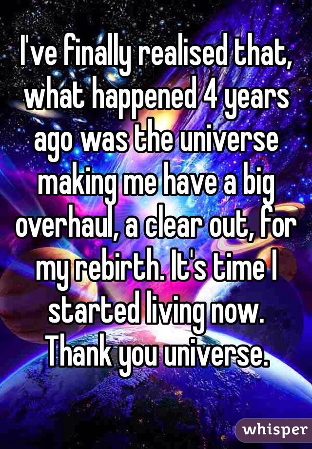 I've finally realised that, what happened 4 years ago was the universe making me have a big overhaul, a clear out, for my rebirth. It's time I started living now. 
Thank you universe. 