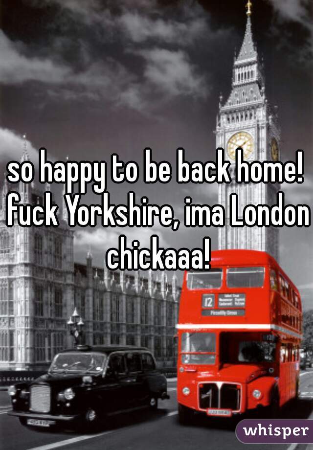 so happy to be back home! fuck Yorkshire, ima London chickaaa!
