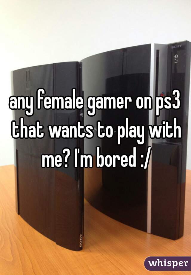 any female gamer on ps3 that wants to play with me? I'm bored :/